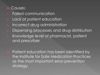  Causes:
1. Failed communication
2. Lack of patient education
3. Incorrect drug administration
4. Dispensing processes and drug distribution
5. Knowledge level of pharmacist, patient
and prescriber
 Patient education has been identified by
the Institute for Safe Medication Practices
as the most important error-prevention
strategy.
 