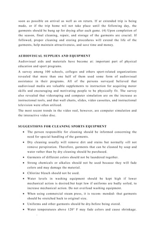soon as possible on arrival as well as on return. If ar extended trip is being
made, or if the trip home wil not take place until the following day, the
garments should be hung up for drying after each game. (4) Upon completion of
the season, final cleaning, repair, and storage of the garments are crucial. If
followed, proper cleaning and storing procedures will extend the life of the
garments, help maintain attractiveness, and save time and money.
AUDIOVISUAL SUPPLIES AND EQUIPMENT
Audiovisual aids and materials have become at: important part of physical
education and sport programs.
A survey among 100 schools, colleges and others sport-related organizations
revealed that more than one half of them used some form of audiovisual
assistance in their programs. All of the persons surveyed believed that
audiovisual media are valuable supplements to instruction for acquiring motor
skills and encouraging and motivating people to be physically fit. The survey
also revealed that videotaping and computer simulation are on the increase as
instructional tools, and that wall charts, slides, video cassettes, and instructional
television were often utilized.
The most recent trends in the video real, however, are computer simulation and
the interactive video disc.
SUGGESTIONS FOR CLEANING SPORTS EQUIPMENT
• The person responsible for cleaning should be informed concerning the
need for special handling of the garments.
• Dry cleaning usually will remove dirt and stains but normally «ill not
remove perspiration. Therefore, garments that can be cleaned by soap and
water rather than by dry cleaning should be purchased.
• Garments of different colors should not be laundered together.
• Strong chemicals or alkalies should not be used because they will fade
colors and may damage the material.
• Chlorine bleach should not be used.
• Water levels in washing equipment should be kept high if lower
mechanical action is desired.but kept low if uniforms are badly soiled, to
increase mechanical action. Do not overload washing equipment.
• When using commercial steam press, it is recom- mended- thut garments
should be stretched back to original size.
• Uniforms and other garments should be dry.before being stored.
• Water temperatures above 120° F may fade colors and cause shrinkage.
.
 