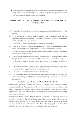 • Specialized all-automatic athletic laundry facilities that are owned by the
organization are recommended. as a means of protecting garments against
shrinkage, color fading, snags, and bleeding.
MANAGEMENT’S CODE OF ETHICS FOR PERSONNEL INVOLVED IN
PURCHASING
1. To consider first the interests of the organization and the betterment of the
program.
2. To be receptive to advice and suggestions of colleagues, both in the
department and in management. and others insofar as advice is compatible
with legal and moral requirements.
3. To endeavor to obtain the most value for every dollar spent.
4. To strive to develop expertise and knowlege of supplies and equipment that
ensure recommendations for purchases of best value and user impact.
5. To insist on honesty in the sales representation of every product submitted
for consideration for purchase.
6. To give ail responsible bidders equal consideration in determining whether
their product meets specifications and the educational needs of the program.
7. To discourage and to decline gifts that in any way might influence a
purchase.
8. To provide a courteous reception for all persons who may call on legitimate
business missions regarding supplies and equipment.
9. To counsel and help others involved in purchasing.
10. To cooperate with governmental or other organizations or persons and
help in developing sound business methods in the procurement of equipment
and supplies.
Guidelines for Selecting and Using Audiovisual Aids
Audiovisual materials should be carefully selected end screened before
purchasing and use. Appropriateness for age and maturity level of students and
others, accuracy of subjcct matter, technical qualities, inclusion of current
information, cost, and other factors are important to ascertain before selecting
audiovisual materials.
Management should see that the presentation of materials is carefully planned to
provide continuity in the subject being taught. Instructors should select and use
materials that amplify and illustrate some important part of the material being
covcrcd. Furthermore, audiovisual aids should be employed at a time that
logically fits into the presentation of certain material and concepts.
 