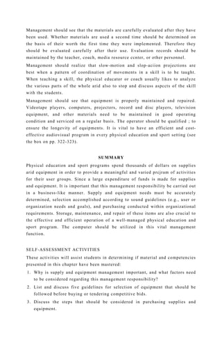 Management should see that the materials are carefully evaluated after they have
been used. Whether materials are used a second time should be determined on
the basis of their worth the first time they were implemented. Therefore they
should be evaluated carefully after their use. Evaluation records should be
maintained by the teacher, coach, media resource ccnter, or other personnel.
Management should realize that slow-motion and slop-aciion projections are
best when a pattern of coordination of movements in a skill is to be taught.
When teaching a skill, the physical educator or coach usually likes to analyze
the various parts of the whole arid also to stop and discuss aspccts of the skill
with the students.
Management should see that equipment is properly maintained and repaired.
Videotape players, computers, projectors, record and disc players, television
equipment, and other materials need to be maintained in good operating
condition and serviced on a regular basis. The operator should be qualified ; to
ensure the longevity of equipments. It is vital to have an efficient and cost-
effective audiovisual program in every physical education and sport setting (see
the box on pp. 322-323).
SUMMARY
Physical education and sport programs spend thousands of dollars on supplies
arid equipment in order to provide a meaningful and varied prcjram of activities
for their user groups. Since a large expenditure of funds is made for supplies
and equipment. It is important that this management responsibility be carried out
in a business-like manner. Supply and equipment needs must be accurately
determined, selection accomplished according to sound guidelines (e.g., user or
organization needs and goals), and purchasing conducted within organizational
requirements. Storage, maintenance, and repair of these items are also crucial to
the effective and efficient operation of a well-managed physical education and
sport program. The computer should be utilized in this vital management
function.
SELF-ASSESSMENT ACTIVITIES
These activities will assist students in determining if material and competencies
presented in this chapter have been mastered:
1. Why is supply and equipment management important, and what factors need
to be considered regarding this management responsibility?
2. List and discuss five guidelines for selection of equipment that should be
followed before buying or tendering competitive bids.
3. Discuss the steps that should be considered in purchasing supplies and
equipment.
 