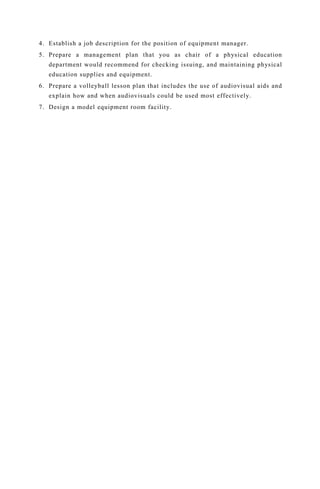 4. Establish a job description for the position of equipment manager.
5. Prepare a management plan that you as chair of a physical education
department would recommend for checking issuing, and maintaining physical
education supplies and equipment.
6. Prepare a volleyball lesson plan that includes the use of audiovisual aids and
explain how and when audiovisuals could be used most effectively.
7. Design a model equipment room facility.
 