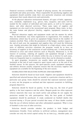 financial resources available, the length of playing seasons, the environment,
and health and safety provisions. Those responsible for purchasing supplies and
equipment should carefully study their own particular situations and estimate
and project their needs objectively and realistically.
In the physical education instructional domain, all types of balls, apparatus,
nets, standards, implements (e.g., gloves, bats, racquets), and racks will be
needed for the conduct of individual and team sports, as well as for aquatics,
dance, and other physical activities. These same types of supplies and
equipment are also used in the recreational sport program. Many times, in fact,
the same human and physical (facility, supplies, equipment) resources are
utilized.
Physical education supply and equipment needs and the manner by which
they are determined, vary from organization to organization. For example, an
elementary school may be given an equipment budget based on the number of
students enrolled. Then, within the parameters of the budget, teachers request at
the end of each year the equipment and supplies they will need the following
year. Another procedure that might be followed in a high school, where various
units of different activities constitute the program, would be to have an
inventory of supplies at the conclusion of each teaching unit. A third procedure
followed in cities and school districts such as Wayzata, Minnesota is, in the
interest of economy, ordering all supplies and equipment through a central
office computer system for all schools within the city or district In such cases,
items are frequently kept in a warehouse where they can be obtained as needed.
In sport programs, inventories are usually taken and purchase requests
instituted at the end of each respective sport season such as at the end of the
football season. In this process, the sport-specific coach, equipment manager,
and athletic director usually cooperate tonsure that the necessary supplies and
equipment are available for the beginning of the next season.
GUIDELINES FOR SELECTING SUPPLIES AND EQUIPMENT
Selection should be based on local needs. Supplies and equipment should be
specified and selected because they are needed in a particular situation and by a
particular user group. Items should be selected that represent materials needed
to carry out the program as outlined and that represent essentials to fulfilling
program objectives.
Selection should be based on quality. In the long run, the item of good
quality is the least expensive and the safest. Bargain goods too often represent
inferior materials that wear out much earlier and perhaps do not supply the
protection needed for safe participation. Only the best grade of football
equipment should be purchased. A study conducted on football deaths that
occurred during a 25-year period revealed that many of these deaths resulted
from the use of inferior helmets and other substandard equipment. What is true
of football is also true of other activities.
Selection should consider whether the product is both budget and
maintenance friendly. From uniforms to artificial surfaces, management must
consider not only the initial capital outlay for an item (e.g., shoulder pads, ice
 