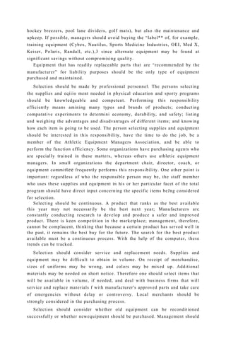 hockey breezers, pool lane dividers, golf mats), but also the maintenance and
upkeep. If possible, managers should avoid buying the “label** of, for example,
training equipment (Cybex, Nautilus, Sports Medicine Industries, OEI, Med X,
Keiser, Polaris, Randall, etc.),3 since alternate equipment may be found at
significant savings without compromising quality.
Equipment that has readily replaceable parts that are “recommended by the
manufacturer” for liability purposes should be the only type of equipment
purchased and maintained.
Selection should be made by professional personnel. The persons selecting
the supplies and eqiiio ment needed in physical education and sporty programs
should be knowledgeable and competent. Performing this responsibility
efficiently means amining many types and brands of products; conducting
comparative experiments to determini economy, durability, and safety; listing
and weighing the advantages and disadvantages of different items; and knowing
how each item is going to be used. The person selecting supplies and equipment
should be interested in this responsibility, have the time to do the job, be a
member of the Athletic Equipment Managers Association, and be able to
perform the function efficiency. Some organizations have purchasing agents who
are specially trained in these matters, whereas others use athletic equipment
managers. In small organizations the department chair, director, coach, or
equipment committee frequently performs this responsibility. One other point is
important: regardless of who the responsible person may be, the staff member
who uses these supplies and equipment in his or her particular facet of the total
program should have direct input concerning the specific items beJng considered
for selection.
Selecting should be continuous. A product that ranks as the best available
this year may not nccessarily be the best next year; Manufacturers arc
constantly conducting research to develop and produce a safer and improved
product. There is keen competition in the marketplace; management, therefore,
cannot be complacent, thinking that because a certain product has served well in
the past, it remains the best buy for the future. The search for the best product
available must be a continuous process. With the help of the computer, these
trends can be tracked.
Selection should consider service and replacement needs. Supplies and
equipment may be difficult to obtain in volume. On receipt of merchandise,
sizes of uniforms may be wrong, and colors may be mixed up. Additional
materials may be needed on short notice. Therefore one should select items that
will be available in volume, if needed, and deal with business firms that will
service and replace materials f with manufacturer's approved parts and take care
of emergencies without delay or controversy. Local merchants should be
strongly considered in the purchasing process.
Selection should consider whether old equipment can be reconditioned
successfully or whether newequipment should be purchased. Management should
 
