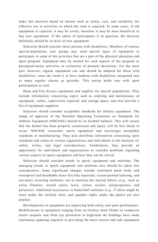 make this decision based on factors such as safety, cost, and suitability for
effective use in activities in which the item is required. In some cases, if old
equipment is repaired, it may be costly; therefore it may be more beneficial to
buy new equipment. If the safety of participants is in question, the decision
definitely should be in favor of new equipment.
Selection should consider those persons with disabilities. Members of various
special-population, user groups may need special types of equipment to
participate in some of the activities that are a part of the physical education and
sport program. Equipment may be needed for such aspects of the program as
perceptual-motor activities or correction of postural deviations. For the most
part, however, regular equipment can and should be adopted for those with
disabilities, since the trend is to have students with disabilities integrated into
as many regular classes as possible. This notion holds true with sport
participation as well.
Dunn and Fait discuss equipment and supplies for special populations. They
include information concerning topics such as ordering and maintenance of
equipment, safety, supervision required, and storage space, and also provide a
list of equipment suppliers.
Selection should consider acceptable standards for athletic equipment. The
stamp of approval of the National Operating Committee on Standards for
Athletic Equipment (NOCSAE) should be on football helmets. This will ensure
that the helmet has been properly constructed and injury will be less likely to
occur. NOCSAE researches sports equipment and encourages acceptable
standards in manufacturing. They also distribute information concerning sport
standards and safety to various organizations and individuals in the interests of:
safety, utility, and legal considerations. Furthermore, they provide an
opportunity for individuals and organizations to consider problems regarding
various aspects of sports equipment and how they can be solved.
Selection should consider trends in sports equipment and uniforms. The
emerging trends in sports equipment and uniforms also should be taken into
consideration. Some significant changes include ventilated mesh cloth, and
waterproof and breathable Gore-Tex-like materials, screen-printed lettering, and
one-piece wrestling uniforms, not to mention the myriad fabrics (e.g., such as
nylon filament, stretch nylon, lycra, cotton, acrylic, polypropylene, and
polyester). Additional accessories to basketball uniforms (e.g., T-shirts might be
worn under the uniform shirt, and spandex tights under the pants) are also
popular.
Developments in equipment are improving both safety and sport performance.
Modifications in equipment ranging from ice hockey skate blades to composite
tennis racquets and from eye protection to high-tech ski bindings have made
continuous updating requisite to providing the most currcnt and safe equipment
 