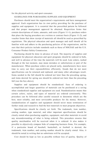 for the physical activity and sport consumer.
GUIDELINES FOR PURCHASING SUPPLIES AND EQUIPMENT
Purchases should meet the organization's requirements and have management
approval. Each organization has its own policy providing for the purchase of
supplies and equipment. It is essential that the prescribed pattern be followed
and that proper management approval be obtained. Requisition forms that
contain descriptions of items, amounts, and costs (Figure 11-1), purchase orders
that place the buying procedure on a written or contract basis (Figure 11-2), and
voucher forms that show receipt of materials all should be used as prescribed by
regulations. The physical education and sport manager and staff should all be
familiar with and adhere to the purchasing policies of the organization, and be
sure that their policies include standards such as those of NOCSAE and the U.S.
Consumer Product Safety Commission.
Purchasing should be done in advance of need. The majority of supplies and
equipment for physical education and sport programs should be ordered in bulk,
and well in advance of the time the materials will be used. Late orders, rushed
through at the last moment, may mean mistakes or substitutions or part of the
manufacturer. When purchase orders are placed early, manufacturers have more
time to carry out their repsonsibilities efficiently. Goods that do not meet
specifications can be returned and replaced, and many other advantages result.
Items needed in the fall should be ordered not later than the preceding spring,
and items desired for spring use should be ordered not later than the preceding
fall (see the box above).
Supplies and equipment should be standardized. Ease of ordering is
accomplished and larger quantities of materials can be purchased at a saving
when standardized supplies and equipment are used. Standardization means that
certain colors, styles, and types of material arc ordered consistently. This
procedure can be followed after careful research to determine which are the
best, most reliable, and most serviceable products for ihc money. However,
standardization of supplies and equipment should never mean termination of
further study and research to And the best materials to meet program objectives.
Specifications should be clearly set forth. The trademark, item number,
catalog number, type material, and other important specifications should be
clearly stated when purchasing supplies, equipment, and other materials to avoid
any misunderstanding of what is being ordered. This procedure ensures that
quality merchandise will be received when it is ordered. It also makes it
possible to objectively compare bids of competing business firms. For example,
if a particular brand of baseball, basketball, or football is desired, the
trademark, item number, and catalog number should be clearly stated. Also, it
should be noted in writing that no substitutes will be accepted.
Cost should be kept as low as possible without loss of quality. Quality of
 