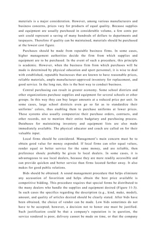 materials is a major consideration. However, among various manufacturers and
business concerns, prices vary for products of equal quality. Because supplies
and equipment are usually purchased in considerable volume, a few cents per
unit could represent a saving of many hundreds of dollars to departments and
taxpayers. Therefore if quality can be maintained, materials should be purchased
at the lowest cost figure.
Purchases should be made from reputable business firms. In some cases,
higher management authorities decide the firm from which supplies and
equipment are to be purchased. In the event of such a procedure, this principle
is academic. However, when the business firm from which purchases will be
made is determined by physical education and sport personnel, it is wise to deal
with established, reputable businesses that are known to have reasonable prices,
reliable materials, ample manufacturer-approved inventory for replacement, and
good service. In the long run, this is the best way to conduct business.
Central purchasing can result in greater economy. Some school districts and
other organizations purchase supplies and equipment for several schools or other
groups. In this way they can buy larger amounts at a reduced price per unit. In
some cases, large school districts even go so far as to standardize their
uniforms’ colors, thus enabling them to purchase uniforms at lower prices.
These systems also usually computerize their purchase orders, contracts, and
other records, not to mention their entire budgetary and purchasing process.
Databases for maintaining inventory and equipment lists are also made
immediately available. The physical educator and coach are called on for their
valuable input.
Local firms should be considered. Management’s main concern must be to
obtain good value for money expended. If local firms can oiler equal values,
render equal or better service for the same money, and are reliable, then
preference shoulc probably be given lo local dealers. In some cases, it is
advantageous to use local dealers, because they are more readily accessible and
can provide quicken and better service than firms located farther away. It also
makes for good public relations.
Bids should be obtained. A sound management procedure that helps eliminate
any accusation of favoritism and helps obtain the best price available is
competitive bidding. This procedure requires that special forms be distributed to
the many dealers who handle the supplies and equipment desired (Figure 11-3).
In such cases the specifics regarding the description (e.g., kind, make, model),
amount, and quality of articles desired should be clearly stated. After bids have
been obtained, the choice of vendor can be made. Low bids sometimes do not
have to be accepted; however, a decision not to honor one must be justified.
Such justification could be that a company's reputation is in question, the
service rendered is poor, delivery cannot be made on time, or that the company
 