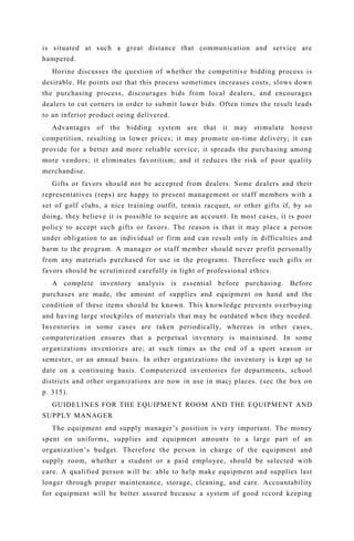 is situated at such a great distance that communication and service are
hampered.
Horine discusses the question of whether the competitive bidding process is
desirable. He points out that this process sometimes increases costs, slows down
the purchasing process, discourages bids from local dealers, and encourages
dealers to cut corners in order to submit lower bids. Often times the result leads
to an inferior product oeing delivered.
Advantages of the bidding system are that it may stimulate honest
competition, resulting in lower prices; it may promote on-time delivery; it can
provide for a better and more reliable service; it spreads the purchasing among
more vendors; it eliminates favoritism; and it reduces the risk of poor quality
merchandise.
Gifts or favors should not be accepted from dealers. Some dealers and their
representatives (reps) are happy to present management or staff members with a
set of golf clubs, a nice training outfit, tennis racquet, or other gifts if, by so
doing, they believe it is possible to acquire an account. In most cases, it is poor
policy to accept such gifts or favors. The reason is that it may place a person
under obligation to an individual or firm and can result only in difficulties and
barm to the program. A manager or staff member should never profit personally
from any materials purchased for use in the programs. Therefore such gifts or
favors should be scrutinized carefully in light of professional ethics.
A complete inventory analysis is essential before purchasing. Before
purchases are made, the amount of supplies and equipment on hand and the
condition of these items should be known. This knowledge prevents overbuying
and having large stockpiles of materials that may be outdated when they needed.
Inventories in some cases are taken periodically, whereas in other cases,
computerization ensures that a perpetual inventory is maintained. In some
organizations inventories are; at such times as the end of a sport season or
semester, or an annual basis. In other organizations the inventory is kept up to
date on a continuing basis. Computerized inventories for departments, school
districts and other organizations are now in use in macj places. (sec the box on
p. 315).
GUIDELINES FOR THE EQUIPMENT ROOM AND THE EQUIPMENT AND
SUPPLY MANAGER
The equipment and supply manager’s position is very important. The money
spent on uniforms, supplies and equipment amounts to a large part of an
organization’s budget. Therefore the person in charge of the equipment and
supply room, whether a student or a paid employee, should be selected with
care. A qualified person will be: able to help make equipment and supplies last
longer through proper maintenance, storage, cleaning, and care. Accountability
for equipment will be better assured becausc a system of good rccord keeping
 