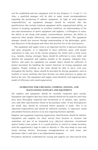will be established and less equipment will be lost (Figures 11 -4 and 11 • 5)
Also, a qualified manager will be able to make sound recommendations
regarding the purchasing of athletic equipment. In light of such important
responsibilities, an equipment manager should be selected who has
qualifications that include technical equipment skills, organizational ability, an
interest in keeping equipment in excellent condition, an understanding of the
care and maintenance of sports equipment and supplies, a willingness to learn,
the ability to get along with people, trustworthiness, patience, the ability to
supervise other people effectively, and communication skills. The equipment
manager should also possess through understanding of the philosophy, goals,
and objectives of the program and where this position fits in the total process.
The equipment and supply room is an important facility in physical education
and sport programs. It is important to have sufficient space with proper
ventilation to take care of the various purposes for which such a room exists
(e.g., laundry, drying, storrage). Space should be sufficient to store, label, and
identify the equipment and supplies needed in the program. Adequate bins,
shelves, and racks for equipment are needed. Space should be sufficient to
permit movement for handling the routine functions of issuing equipment and
supplies. People working in the room should be able to move with ease
throughout the facility. Space should be provided for drying equipment, such as
football or soccer uniforms that have bccomc wet when practices or games are
held in the rain. The equipment and supply room should be well organized and a
model of efficiency and sound organization.
GUIDELINES FOR CHECKING, STORING, ISSUING, AND
MAINTAINING SUPPLIES AND EQUIPMENT
All supplies and equipment should be carefully inspected upon receipt.
Equipment and supplies that have been ordered should not be paid for until they
have been thoroughly inspected and inventoried as to amount, type, quality,
size, and other specifications listed on the purchase order. If any discrepancies
are noted, they should be corrected before payment is made. This is an
important responsibility and should be followed carefully. It represents sound
and prudent business practice in an area requiring business aptitude.
Supplies and equipment requiring organization identification should be labeled.
Equipment and supplies are often moved from location to location and
sometimes are part of an integrated (e.g., physical education, recreational
sports) locker room system. It is a good practice to stencil or stamp inventory
with the organization’s logo in order to identify it. This also helps to trace and
locate missing articles, discourage misappropriation of such items, and
determine what is and what is not departmental property.
Procedures should be established for issuing and supplies are often moved from
 