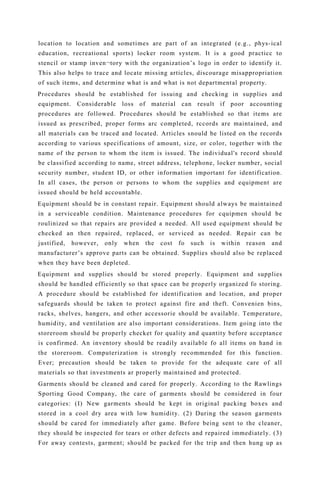 location to location and sometimes are part of an integrated (e.g., phys-ical
education, recreational sports) locker room system. It is a good practicc to
stencil or stamp inven¬tory with the organization’s logo in order to identify it.
This also helps to trace and locate missing articles, discourage misappropriation
of such items, and determine what is and what is not departmental property.
Procedures should be established for issuing and checking in supplies and
equipment. Considerable loss of material can result if poor accounting
procedures are followed. Procedures should be established so that items are
issued as prescribed, proper forms arc completed, rccords are maintained, and
all materials can be traced and located. Articles snould be listed on the records
according to various specifications of amount, size, or color, together with the
name of the person to whom the item is issued. The individual's record should
be classified according to name, street address, telephone, locker number, social
security number, student ID, or other information important for identification.
In all cases, the person or persons to whom the supplies and equipment are
issued should be held accountable.
Equipment should be in constant repair. Equipment should always be maintained
in a serviceable condition. Maintenance procedures for cquipmen should be
roulinized so that repairs are provided a needed. All used equipment should be
checked an then repaired, replaced, or serviced as needed. Repair can be
justified, however, only when the cost fo such is within reason and
manufacturer’s approve parts can be obtained. Supplies should also be replaced
when they have been depleted.
Equipment and supplies should be stored properly. Equipment and supplies
should be handled efficiently so that space can be properly organized fo storing.
A procedure should be established for identification and location, and proper
safeguards should be taken to protect against fire and theft. Convenien bins,
racks, shelves, hangers, and other accessorie should be available. Temperature,
humidity, and ventilation are also important considerations. Item going into the
storeroom should be properly checket for quality and quantity before acceptance
is confirmed. An inventory should be readily available fo all items on hand in
the storeroom. Computerization is strongly recommended for this function.
Ever; precaution should be taken to provide for the adequate care of all
materials so that investments ar properly maintained and protected.
Garments should be cleaned and cared for properly. According to the Rawlings
Sporting Good Company, the care of garments should be considered in four
categories: (I) New garments should be kept in original packing boxes and
stored in a cool dry area with low humidity. (2) During the season garments
should be cared for immediately after game. Before being sent to the cleaner,
they should be inspected for tears or other defects and repaired immediately. (3)
For away contests, garment; should be packed for the trip and then hung up as
 