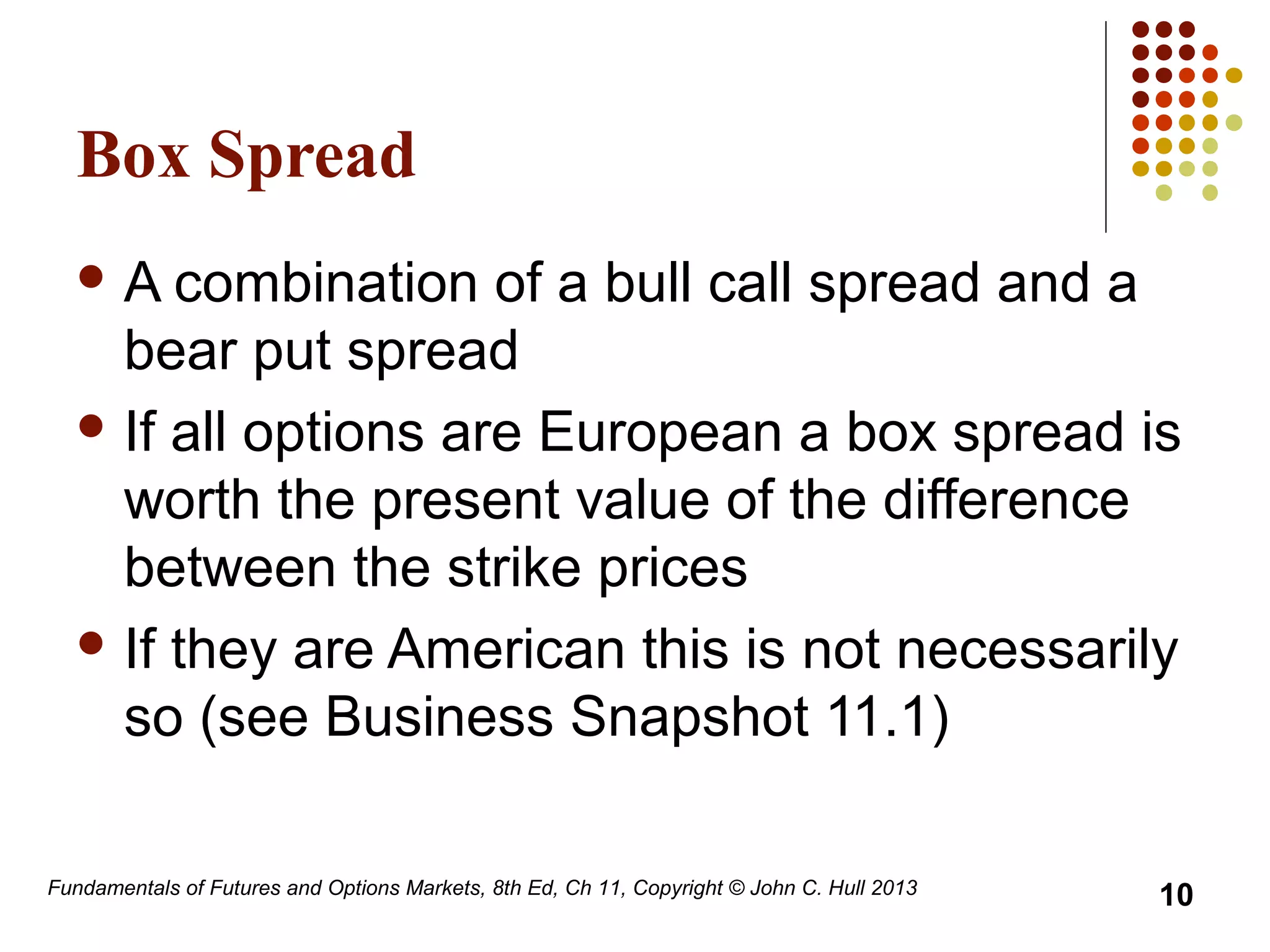 Fundamentals of Futures and Options Markets, 8th Ed, Ch 11, Copyright © John C. Hull 2013
Box Spread
 A combination of a bull call spread and a
bear put spread
 If all options are European a box spread is
worth the present value of the difference
between the strike prices
 If they are American this is not necessarily
so (see Business Snapshot 11.1)
10
 