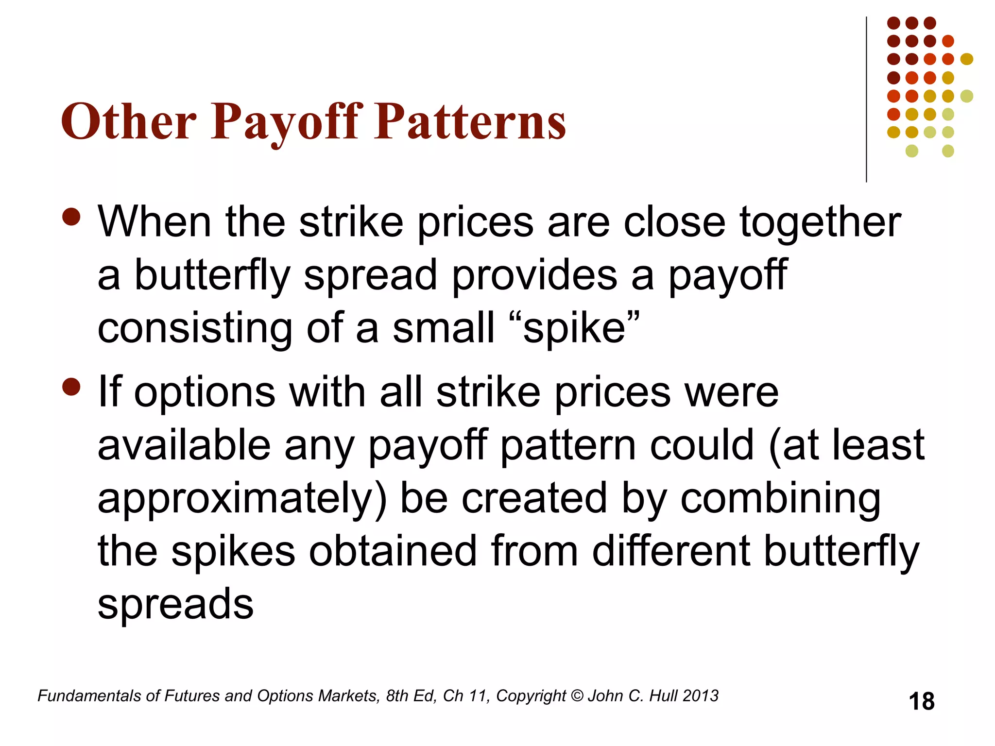 Other Payoff Patterns
 When the strike prices are close together
a butterfly spread provides a payoff
consisting of a small “spike”
 If options with all strike prices were
available any payoff pattern could (at least
approximately) be created by combining
the spikes obtained from different butterfly
spreads
Fundamentals of Futures and Options Markets, 8th Ed, Ch 11, Copyright © John C. Hull 2013
18
 