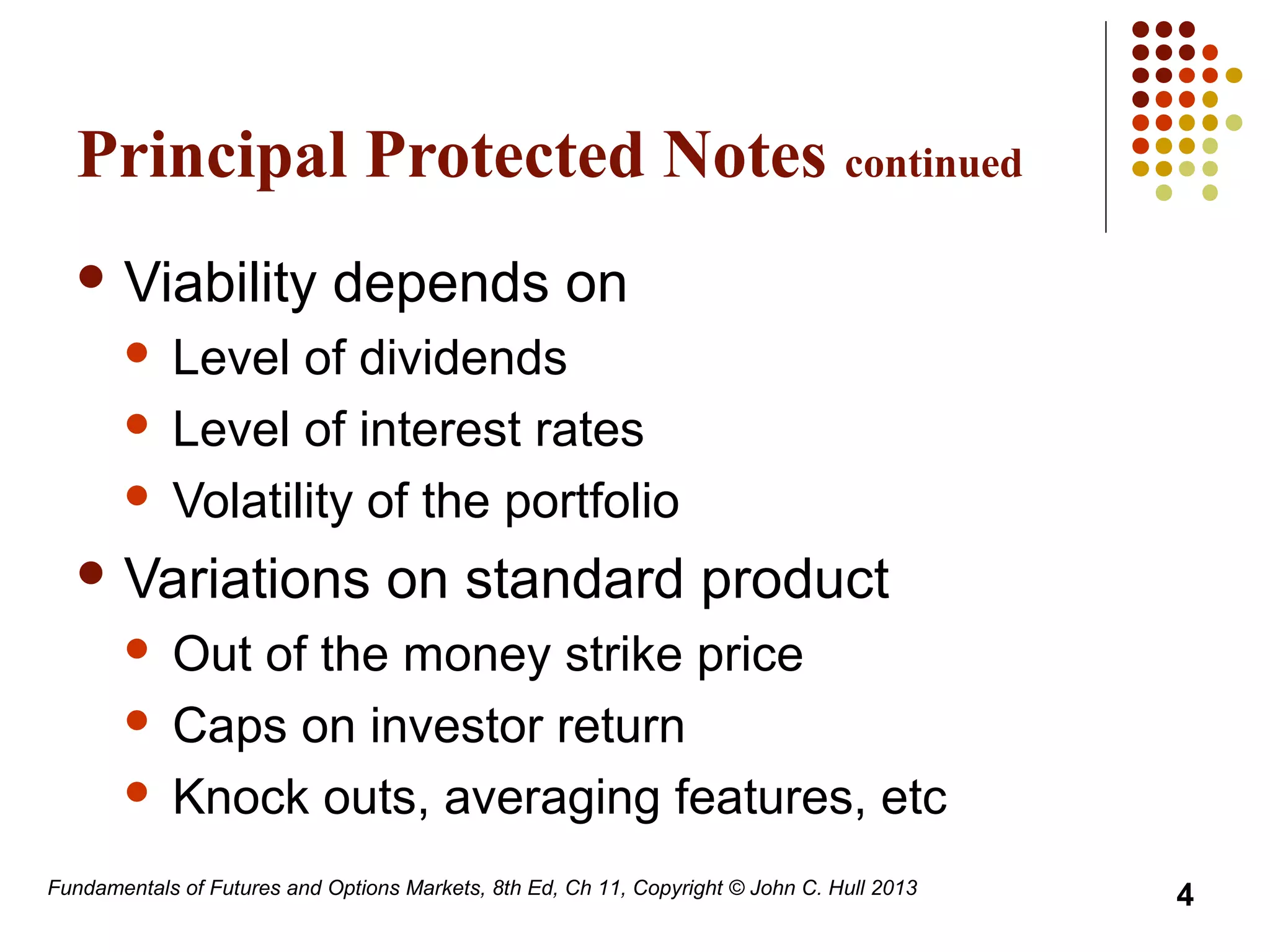 Principal Protected Notes continued
 Viability depends on
 Level of dividends
 Level of interest rates
 Volatility of the portfolio
 Variations on standard product
 Out of the money strike price
 Caps on investor return
 Knock outs, averaging features, etc
Fundamentals of Futures and Options Markets, 8th Ed, Ch 11, Copyright © John C. Hull 2013
4
 