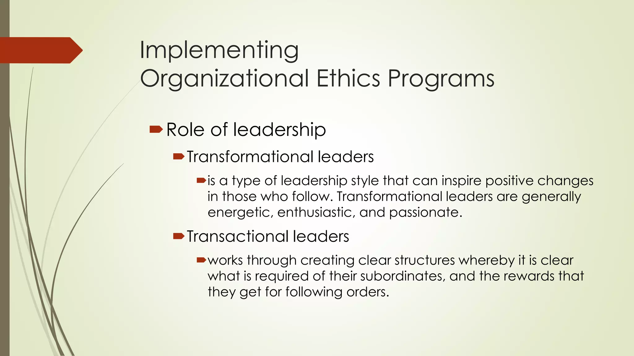 Implementing
Organizational Ethics Programs
Role of leadership
Transformational leaders
is a type of leadership style that can inspire positive changes
in those who follow. Transformational leaders are generally
energetic, enthusiastic, and passionate.
Transactional leaders
works through creating clear structures whereby it is clear
what is required of their subordinates, and the rewards that
they get for following orders.
 