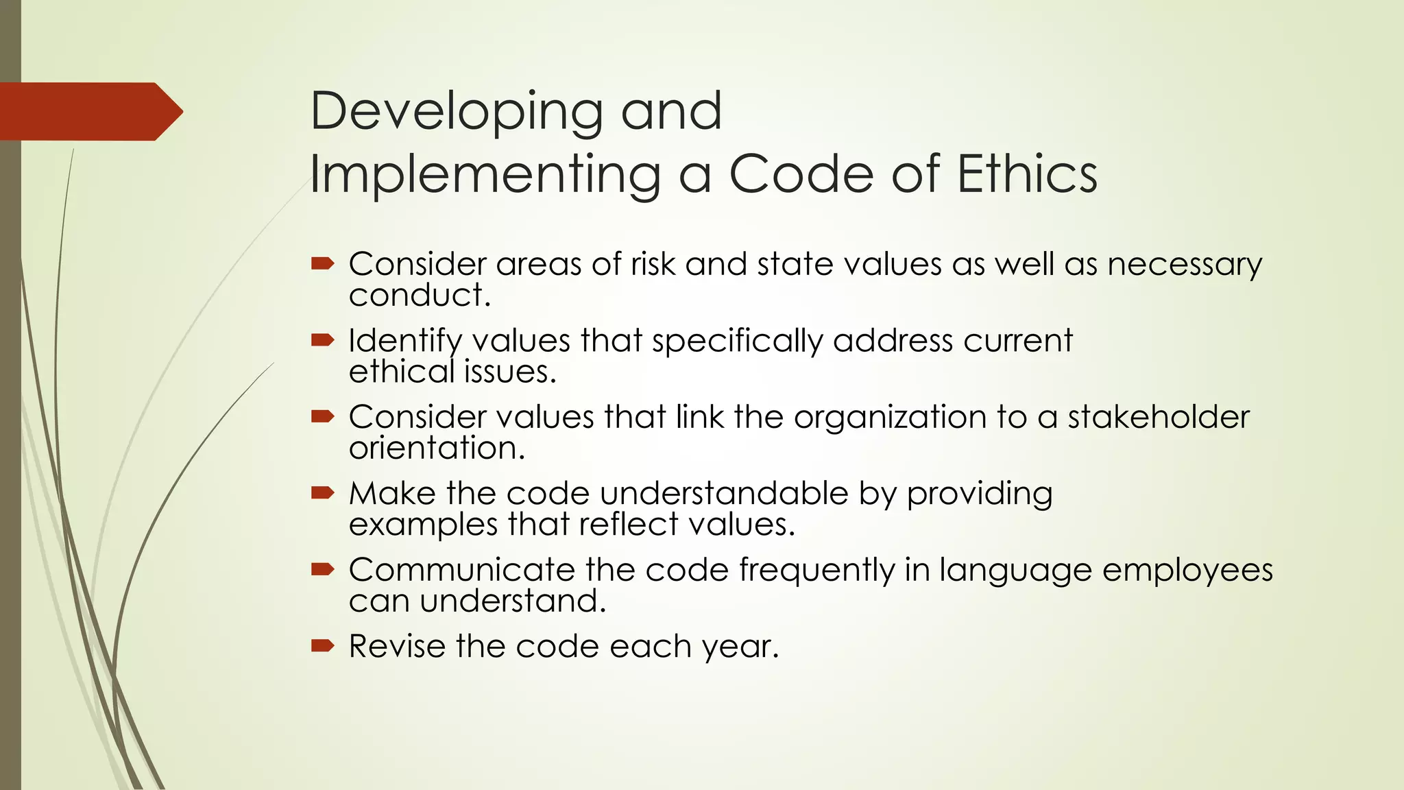 Developing and
Implementing a Code of Ethics
 Consider areas of risk and state values as well as necessary
conduct.
 Identify values that specifically address current
ethical issues.
 Consider values that link the organization to a stakeholder
orientation.
 Make the code understandable by providing
examples that reflect values.
 Communicate the code frequently in language employees
can understand.
 Revise the code each year.
 