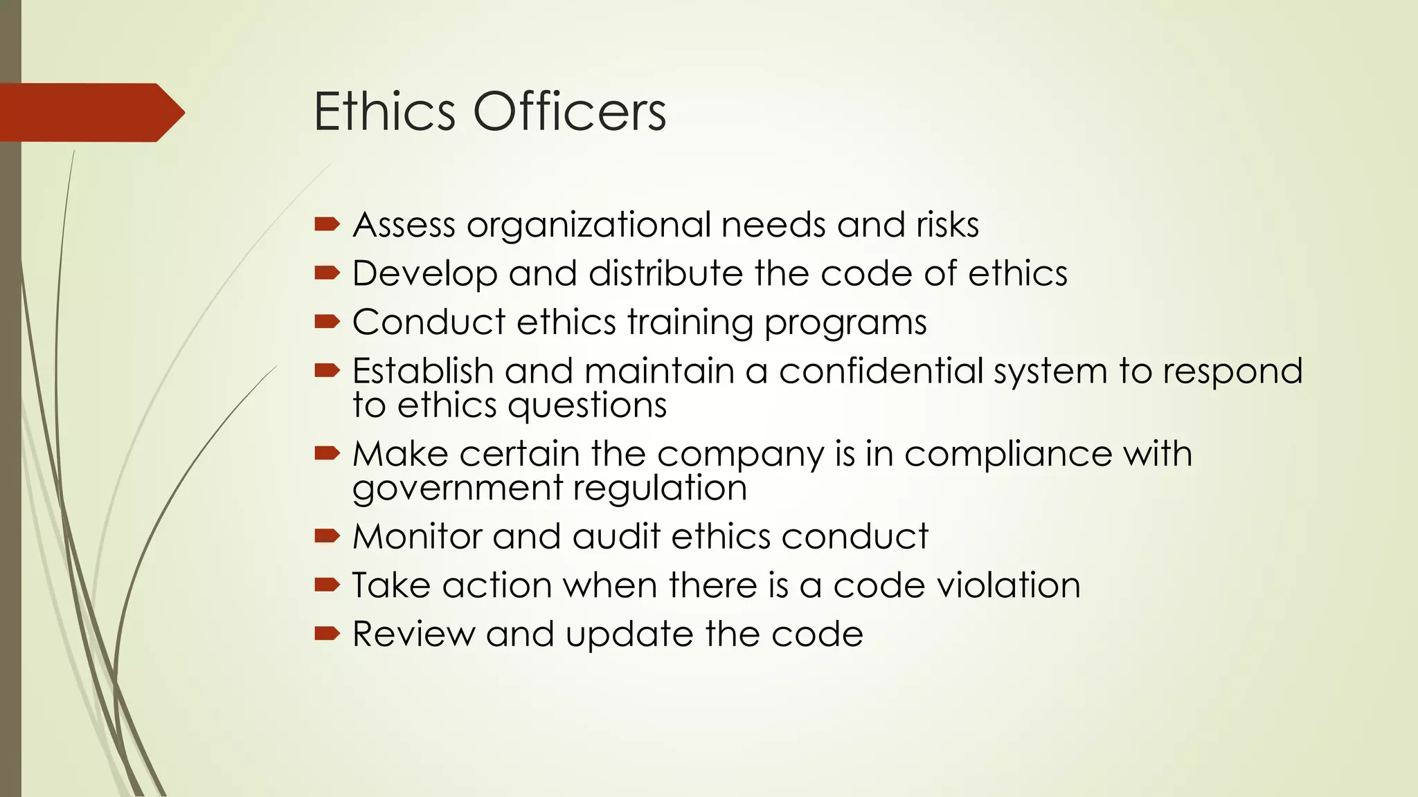 Ethics Officers
 Assess organizational needs and risks
 Develop and distribute the code of ethics
 Conduct ethics training programs
 Establish and maintain a confidential system to respond
to ethics questions
 Make certain the company is in compliance with
government regulation
 Monitor and audit ethics conduct
 Take action when there is a code violation
 Review and update the code
 
