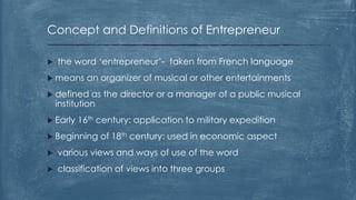 Concept and Definitions of Entrepreneur
 the word ‘entrepreneur’- taken from French language
 means an organizer of musical or other entertainments
 defined as the director or a manager of a public musical
institution
 Early 16th century: application to military expedition
 Beginning of 18th century: used in economic aspect
 various views and ways of use of the word
 classification of views into three groups
 