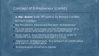 Concept of Entrepreneur (contd.)
a. Risk -Bearer: early 18th century by Richard Cantillon
Richard Cantillon:
 the first person, introduced the term ‘entrepreneur’
 as a risk bearer, purchases factors of production at a
certain prices and resell it at an uncertain price
 as an agent , buys factors of production in order to
combine into a product and sell it in future
 Merchants, entrepreneurs, buy product at certain price
and sell at uncertain price
 Entrepreneurs: uncertainty bearer
 