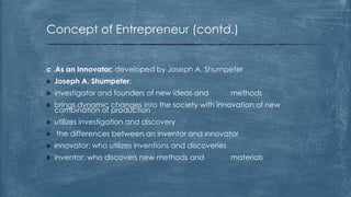 Concept of Entrepreneur (contd.)
c .As an Innovator: developed by Joseph A. Shumpeter
 Joseph A. Shumpeter:
 investigator and founders of new ideas and methods
 brings dynamic changes into the society with innovation of new
combination of production
 utilizes investigation and discovery
 the differences between an inventor and innovator
 innovator: who utilizes inventions and discoveries
 inventor: who discovers new methods and materials
 