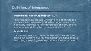 Definitions of Entrepreneur
International labour Organization( ILO):
“Entrepreneurs are people who have the abilities to see
and evaluate business opportunities , together with the
necessary resources to take advantage of them, and to
ensure appropriate action to ensure success.”
David H. Holt:
“ An entrepreneur is a person who starts a new venture ,
taking the imitative and risk associated with it and does so
by crating something new to provide value to customers.”
 
