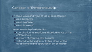 Concept of Entrepreneurship
 various views and ways of use of Entrepreneur:
as a risk bearer
as an organizer
as an innovator
entrepreneurship is related to:
coordination, innovation and performance of the
entrepreneur
a system of creating new business
 referred to the various activities ,done for the
establishment and operation of an enterprise
 