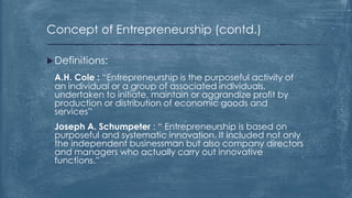 Concept of Entrepreneurship (contd.)
Definitions:
A.H. Cole : “Entrepreneurship is the purposeful activity of
an individual or a group of associated individuals,
undertaken to initiate, maintain or aggrandize profit by
production or distribution of economic goods and
services”
Joseph A. Schumpeter : “ Entrepreneurship is based on
purposeful and systematic innovation. It included not only
the independent businessman but also company directors
and managers who actually carry out innovative
functions.”
 