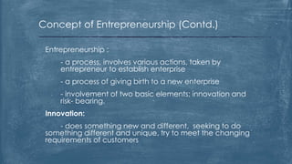 Concept of Entrepreneurship (Contd.)
Entrepreneurship :
- a process, involves various actions, taken by
entrepreneur to establish enterprise
- a process of giving birth to a new enterprise
- involvement of two basic elements; innovation and
risk- bearing.
Innovation:
- does something new and different, seeking to do
something different and unique, try to meet the changing
requirements of customers
 