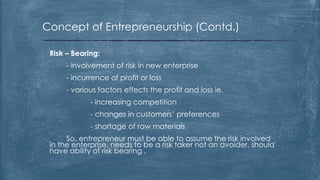 Concept of Entrepreneurship (Contd.)
Risk – Bearing:
- involvement of risk in new enterprise
- incurrence of profit or loss
- various factors effects the profit and loss ie.
- increasing competition
- changes in customers’ preferences
- shortage of raw materials
So, entrepreneur must be able to assume the risk involved
in the enterprise, needs to be a risk taker not an avoider, should
have ability of risk bearing .
 