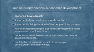 Role of Entrepreneurship in economic development
Economic Development:
 increment of per capita income of country
 increment in living standard of the people of the country
 role of entrepreneurship in economic development varies
from economy of the nation
 depends on available resources, industrial climate and
political system etc.
 contribution of entrepreneurship to economic
development in different ways.
 