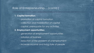 Role of Entrepreneurship….(contd.)
1. Capital formation:
- promotion of capital formation
- collection and mobilization of capital
- capital, prerequisite for any activities
2. Employment opportunities:
- generation of employment opportunities
- initiation of business
- reduction of the problem of unemployment
- increase income and living style of people
 