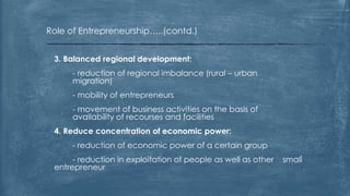 Role of Entrepreneurship…..(contd.)
3. Balanced regional development:
- reduction of regional imbalance (rural – urban
migration)
- mobility of entrepreneurs
- movement of business activities on the basis of
availability of recourses and facilities
4. Reduce concentration of economic power:
- reduction of economic power of a certain group
- reduction in exploitation of people as well as other small
entrepreneur
 