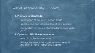 Role of Entrepreneurship…..(contd.)
5. Promote foreign trade:
- promotion of country’s export trade
- production and introduction of new product
- supports in revenue collection by exporting the
good
6. Optimum utilization of resources:
- use of available resources
- brings the resources together and use and
utilization of land , labor and capital
 