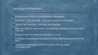 Meaning of Intrapreneur
 Intrapreneur refers to corporate entrepreneur
 A person , who handles ventures based on innovation
 should be creative , visionary and flexible
 Must be able to work within the existing corporate structure and
climate
 Commitment to intraprenuership is a must
 Adoption of entrepreneurships for innovation and growth of the
firm
 salaried employees of the firm work with top level
management.
 