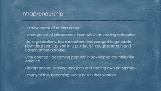 Intrapreneurship
- a new breed of entrepreneur
- emergence of intrapreneur from within an existing enterprise
- in organizations, top executives, encouraged to generate
new ideas and convert into products through research and
development activities
- the concept, becoming popular in developed countries like
America
- intrapreneurs : leaving their jobs and starting own enterprises
- many of the, becoming successful in their venture
 
