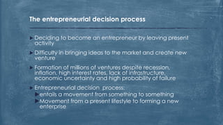 The entrepreneurial decision process
 Deciding to become an entrepreneur by leaving present
activity
 Difficulty in bringing ideas to the market and create new
venture
 Formation of millions of ventures despite recession,
inflation, high interest rates, lack of infrastructure,
economic uncertainty and high probability of failure
 Entrepreneurial decision process:
entails a movement from something to something
Movement from a present lifestyle to forming a new
enterprise
 