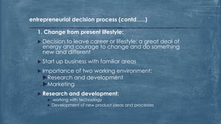 entrepreneurial decision process (contd…..)
1. Change from present lifestyle:
 Decision to leave career or lifestyle: a great deal of
energy and courage to change and do something
new and different
 Start up business with familiar areas
 Importance of two working environment:
Research and development
Marketing
 Research and development:
 working with technology
 Development of new product ideas and processes
 