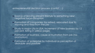 entrepreneurial decision process (contd…..)
 Source of leaving present lifestyle to something new:
negative force-disruption
 Formation of companies: by retired, relocated due to
moving and fired from the job
 Study in major city in USA: increment of new business by 12
percent, listing in yellow pages
 Formation of business, cause of frustration from job (no
promotion)
 Formation of enterprise by individual as perception of
desirable and possible
 