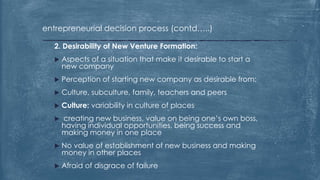 entrepreneurial decision process (contd…..)
2. Desirability of New Venture Formation:
 Aspects of a situation that make it desirable to start a
new company
 Perception of starting new company as desirable from:
 Culture, subculture, family, teachers and peers
 Culture: variability in culture of places
 creating new business, value on being one’s own boss,
having individual opportunities, being success and
making money in one place
 No value of establishment of new business and making
money in other places
 Afraid of disgrace of failure
 