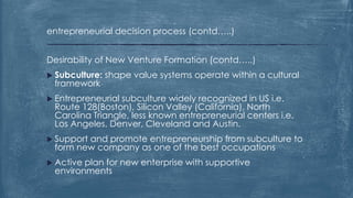 entrepreneurial decision process (contd…..)
Desirability of New Venture Formation (contd…..)
 Subculture: shape value systems operate within a cultural
framework
 Entrepreneurial subculture widely recognized in US i.e.
Route 128(Boston), Silicon Valley (California), North
Carolina Triangle, less known entrepreneurial centers i.e.
Los Angeles, Denver, Cleveland and Austin.
 Support and promote entrepreneurship from subculture to
form new company as one of the best occupations
 Active plan for new enterprise with supportive
environments
 