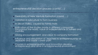 entrepreneurial decision process (contd…..)
 Desirability of New Venture Formation (contd…..)
 Variation in subculture to form business
 In Silicon Valley, caused by family traits
 Indication of the studies made in different companies
throughout the world, value of independence of fathers and
mothers
 Giving encouragement and value to company formation
 Influence and stimulation of teachers to entrepreneurship as
desirable and viable career path
 Courses in entrepreneurship and innovation develop
entrepreneurs and drive in entrepreneurial environment
 