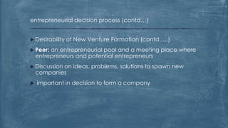 entrepreneurial decision process (contd…)
 Desirability of New Venture Formation (contd…..)
 Peer: an entrepreneurial pool and a meeting place where
entrepreneurs and potential entrepreneurs
 Discussion on ideas, problems, solutions to spawn new
companies
 important in decision to form a company
 