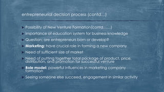entrepreneurial decision process (contd…)
 Possibility of New Venture Formation(contd……)
 Importance of education system for business knowledge
 Question: are entrepreneurs born or develop?
 Marketing: have crucial role in forming a new company
 Need of sufficient size of market
 Need of putting together total package of product, price,
distribution, and promotion for successful venture
 Role model: powerful influences in marketing company
formation
 Seeing someone else succeed, engagement in similar activity
 