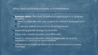 Ethics and Social Responsibility of Entrepreneurs
 Business ethics: the study of behavior and morals in a business
situation
Need to take risks with own capital for different purposes such
as
to sell and deliver products by an entrepreneur
 expending greater energy to innovate
 Face daily stressful situation and difficulties
 Need to balance between ethical exigencies, economic
expediency and social responsibilities
 Differences at balance depends on moral stance of business
manager
 