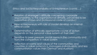 Ethics and Social Responsibility of Entrepreneurs (contd….)
 Relation of Manager’s attitude concerning corporate
responsibilities to the organizational climate, perceived to be
supportive of laws and professional code of conduct
 New entrepreneurs with role of model develop an internal
ethical code
 Determination of ethically appropriate course of action
depends on the personal value system of their own
 Sensitive to peer pressure, social norms in the community and
from the competitors in value system
 reflection of norms and values of the communities and
countries in value system(U.S. managers-individualistic and less
communitarian values then German and Austrian)
 