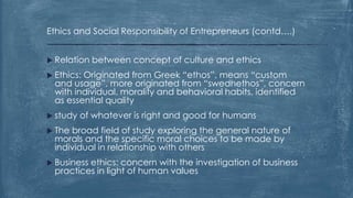 Ethics and Social Responsibility of Entrepreneurs (contd….)
 Relation between concept of culture and ethics
 Ethics: Originated from Greek “ethos”, means “custom
and usage”, more originated from “swedhethos”, concern
with individual, morality and behavioral habits, identified
as essential quality
 study of whatever is right and good for humans
 The broad field of study exploring the general nature of
morals and the specific moral choices to be made by
individual in relationship with others
 Business ethics: concern with the investigation of business
practices in light of human values
 