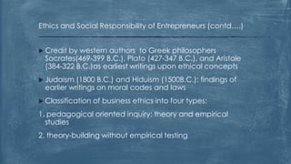 Ethics and Social Responsibility of Entrepreneurs (contd….)
 Credit by western authors to Greek philosophers
Socrates(469-399 B.C.), Plato (427-347 B.C.), and Aristole
(384-322 B.C.)as earliest writings upon ethical concepts
 Judaism (1800 B.C.) and Hiduism (1500B.C.): findings of
earlier writings on moral codes and laws
 Classification of business ethics into four types:
1. pedagogical oriented inquiry: theory and empirical
studies
2. theory-building without empirical testing
 