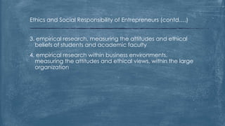 Ethics and Social Responsibility of Entrepreneurs (contd….)
3. empirical research, measuring the attitudes and ethical
beliefs of students and academic faculty
4. empirical research within business environments,
measuring the attitudes and ethical views, within the large
organization
 