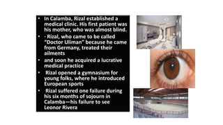 • In Calamba, Rizal established a
medical clinic. His first patient was
his mother, who was almost blind.
• · Rizal, who came to be called
“Doctor Uliman” because he came
from Germany, treated their
ailments
• and soon he acquired a lucrative
medical practice
• Rizal opened a gymnasium for
young folks, where he introduced
European sports
• Rizal suffered one failure during
his six months of sojourn in
Calamba—his failure to see
Leonor Rivera
 