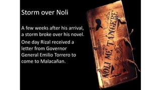 Storm over Noli
A few weeks after his arrival,
a storm broke over his novel.
One day Rizal received a
letter from Governor
General Emilio Torrero to
come to Malacañan.
 