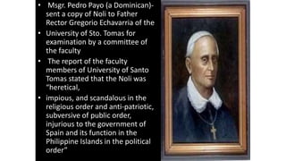 • Msgr. Pedro Payo (a Dominican)-
sent a copy of Noli to Father
Rector Gregorio Echavarria of the
• University of Sto. Tomas for
examination by a committee of
the faculty
• The report of the faculty
members of University of Santo
Tomas stated that the Noli was
“heretical,
• impious, and scandalous in the
religious order and anti-patriotic,
subversive of public order,
injurious to the government of
Spain and its function in the
Philippine Islands in the political
order”
 