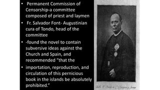 • Permanent Commission of
Censorship-a committee
composed of priest and laymen
• Fr. Salvador Font- Augustinian
cura of Tondo, head of the
committee
• -found the novel to contain
subversive ideas against the
Church and Spain, and
recommended “that the
• importation, reproduction, and
circulation of this pernicious
book in the islands be absolutely
prohibited.”
 